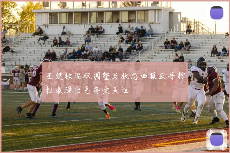 王楚钦混双调整后状态回暖反手拧拉表现出色备受关注