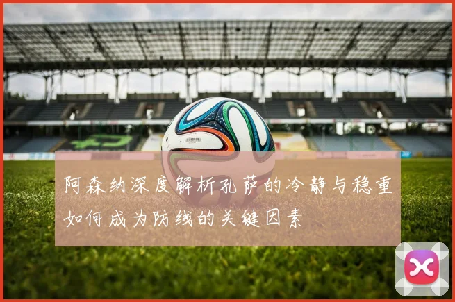 阿森纳深度解析孔萨的冷静与稳重如何成为防线的关键因素