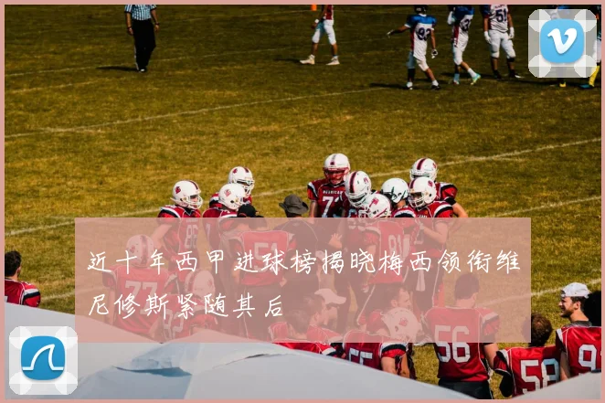 近十年西甲进球榜揭晓梅西领衔维尼修斯紧随其后